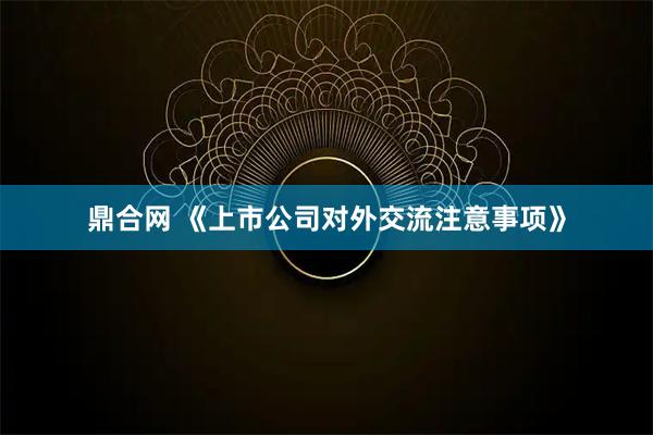 鼎合网 《上市公司对外交流注意事项》