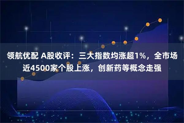 领航优配 A股收评：三大指数均涨超1%，全市场近4500家个股上涨，创新药等概念走强