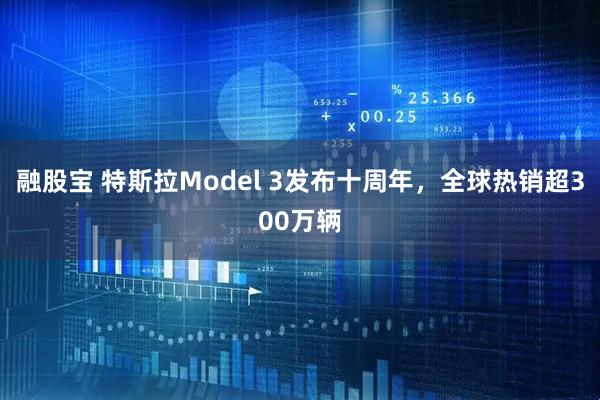 融股宝 特斯拉Model 3发布十周年，全球热销超300万辆