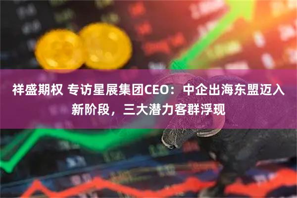祥盛期权 专访星展集团CEO：中企出海东盟迈入新阶段，三大潜力客群浮现