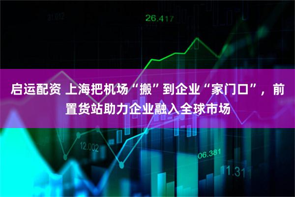 启运配资 上海把机场“搬”到企业“家门口”,前置货站助力企业融入全球市场