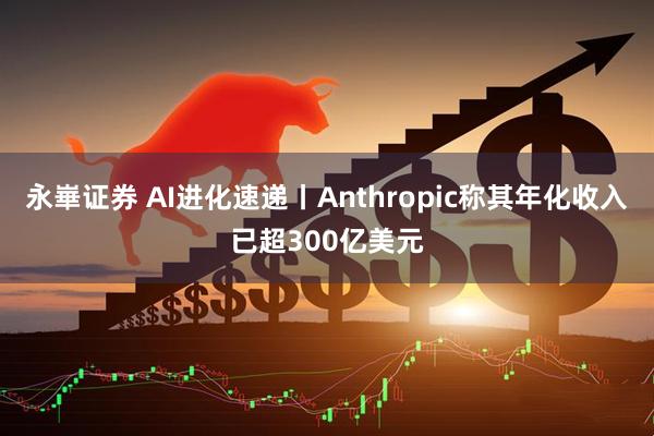 永崋证券 AI进化速递丨Anthropic称其年化收入已超300亿美元